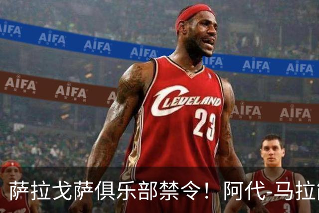 萨拉戈萨俱乐部禁令！阿代-马拉能否踏入NBA？